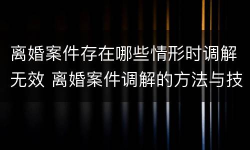 离婚案件存在哪些情形时调解无效 离婚案件调解的方法与技巧
