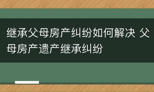 继承父母房产纠纷如何解决 父母房产遗产继承纠纷