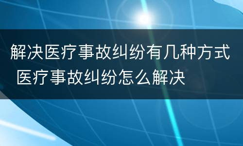 解决医疗事故纠纷有几种方式 医疗事故纠纷怎么解决