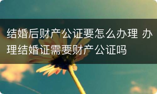 结婚后财产公证要怎么办理 办理结婚证需要财产公证吗