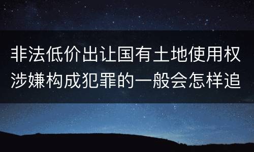 非法低价出让国有土地使用权涉嫌构成犯罪的一般会怎样追究法律责任