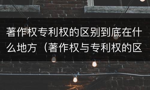 著作权专利权的区别到底在什么地方（著作权与专利权的区别有哪些）