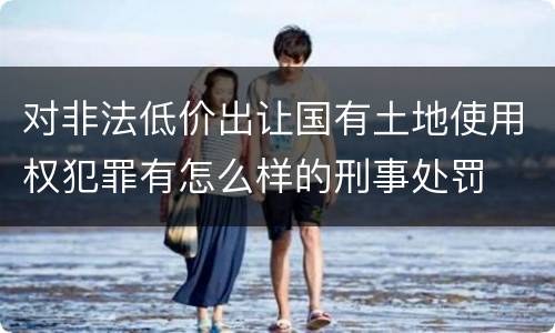 对非法低价出让国有土地使用权犯罪有怎么样的刑事处罚