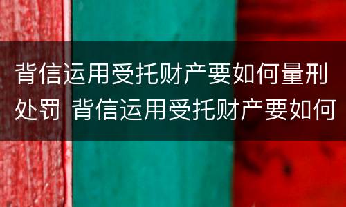 背信运用受托财产要如何量刑处罚 背信运用受托财产要如何量刑处罚