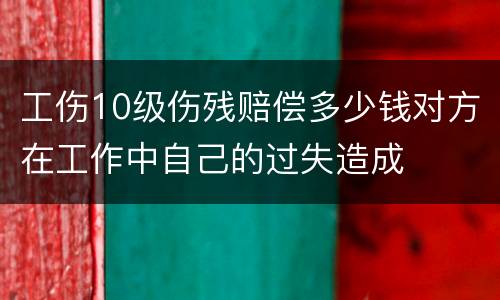 工伤10级伤残赔偿多少钱对方在工作中自己的过失造成