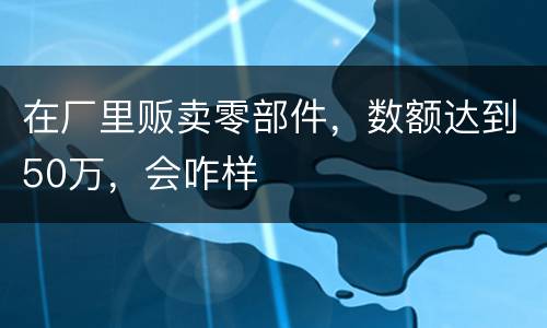 在厂里贩卖零部件，数额达到50万，会咋样