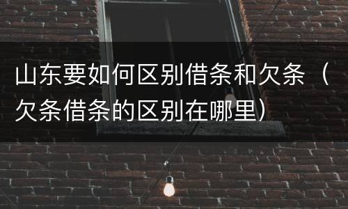 山东要如何区别借条和欠条（欠条借条的区别在哪里）