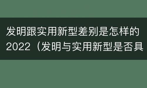 发明跟实用新型差别是怎样的2022（发明与实用新型是否具有实用性）