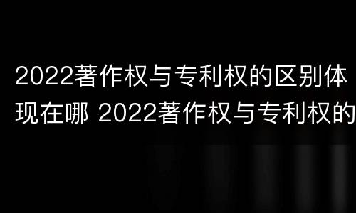 2022著作权与专利权的区别体现在哪 2022著作权与专利权的区别体现在哪里