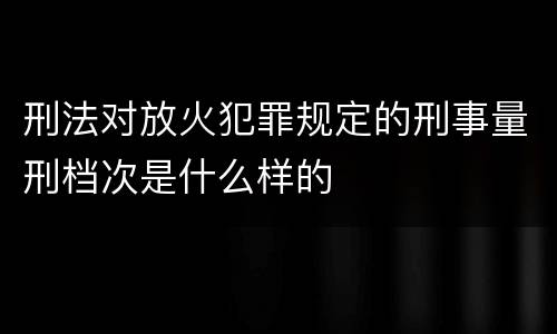 刑法对放火犯罪规定的刑事量刑档次是什么样的