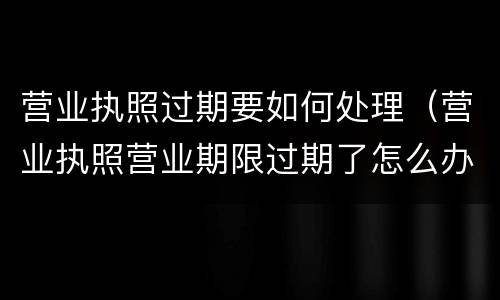 营业执照过期要如何处理（营业执照营业期限过期了怎么办）