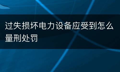 过失损坏电力设备应受到怎么量刑处罚