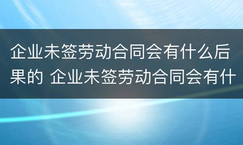 企业未签劳动合同会有什么后果的 企业未签劳动合同会有什么后果的情况