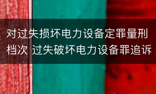对过失损坏电力设备定罪量刑档次 过失破坏电力设备罪追诉标准