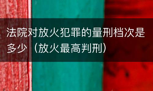 法院对放火犯罪的量刑档次是多少（放火最高判刑）