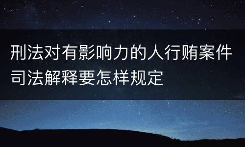 刑法对有影响力的人行贿案件司法解释要怎样规定