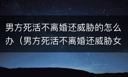 男方死活不离婚还威胁的怎么办（男方死活不离婚还威胁女方可以逃跑吗）