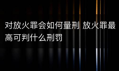 对放火罪会如何量刑 放火罪最高可判什么刑罚