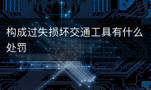 构成过失损坏交通工具有什么处罚