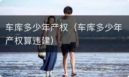 车库多少年产权（车库多少年产权算违建）