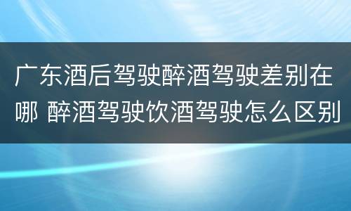 广东酒后驾驶醉酒驾驶差别在哪 醉酒驾驶饮酒驾驶怎么区别