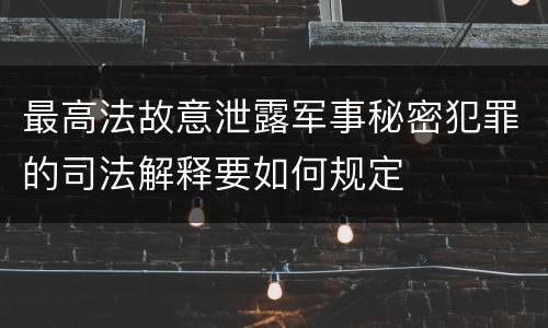 最高法故意泄露军事秘密犯罪的司法解释要如何规定