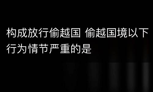 构成放行偷越国 偷越国境以下行为情节严重的是