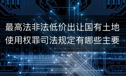 最高法非法低价出让国有土地使用权罪司法规定有哪些主要内容