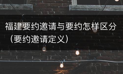 福建要约邀请与要约怎样区分（要约邀请定义）