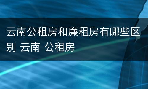 云南公租房和廉租房有哪些区别 云南 公租房