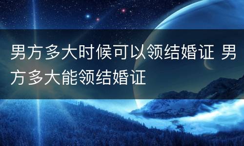 男方多大时候可以领结婚证 男方多大能领结婚证