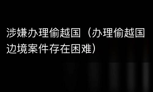 涉嫌办理偷越国（办理偷越国边境案件存在困难）