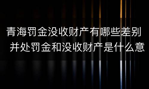 青海罚金没收财产有哪些差别 并处罚金和没收财产是什么意思