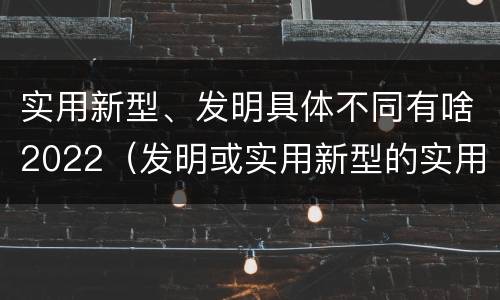 实用新型、发明具体不同有啥2022（发明或实用新型的实用性）