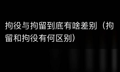 拘役与拘留到底有啥差别（拘留和拘役有何区别）
