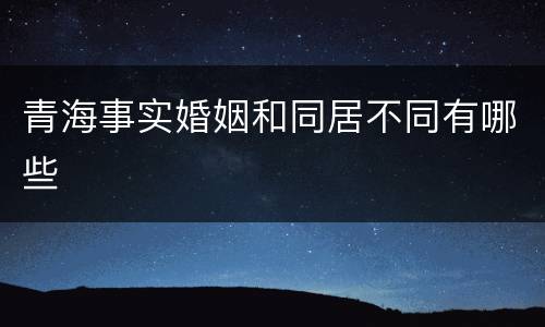 青海事实婚姻和同居不同有哪些