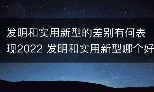 发明和实用新型的差别有何表现2022 发明和实用新型哪个好