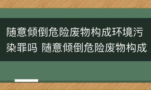 随意倾倒危险废物构成环境污染罪吗 随意倾倒危险废物构成环境污染罪吗为什么
