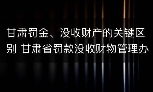 甘肃罚金、没收财产的关键区别 甘肃省罚款没收财物管理办法