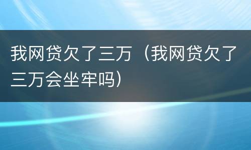 我网贷欠了三万（我网贷欠了三万会坐牢吗）