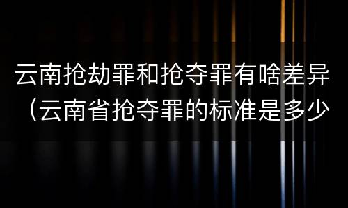 云南抢劫罪和抢夺罪有啥差异（云南省抢夺罪的标准是多少?）