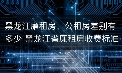 黑龙江廉租房、公租房差别有多少 黑龙江省廉租房收费标准是多少