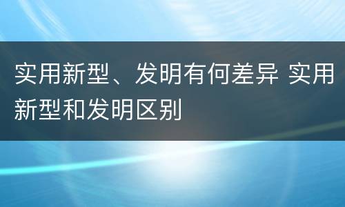 实用新型、发明有何差异 实用新型和发明区别