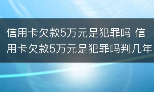 信用卡欠款5万元是犯罪吗 信用卡欠款5万元是犯罪吗判几年