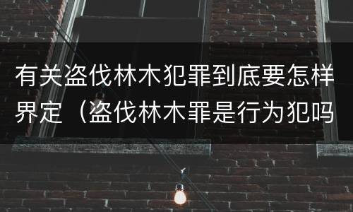 有关盗伐林木犯罪到底要怎样界定（盗伐林木罪是行为犯吗）