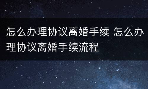 怎么办理协议离婚手续 怎么办理协议离婚手续流程