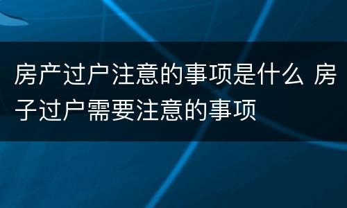 房产过户注意的事项是什么 房子过户需要注意的事项
