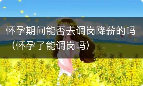 怀孕期间能否去调岗降薪的吗（怀孕了能调岗吗）