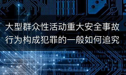 大型群众性活动重大安全事故行为构成犯罪的一般如何追究刑事责任