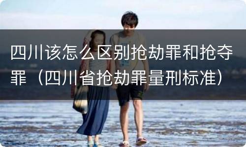 四川该怎么区别抢劫罪和抢夺罪（四川省抢劫罪量刑标准）